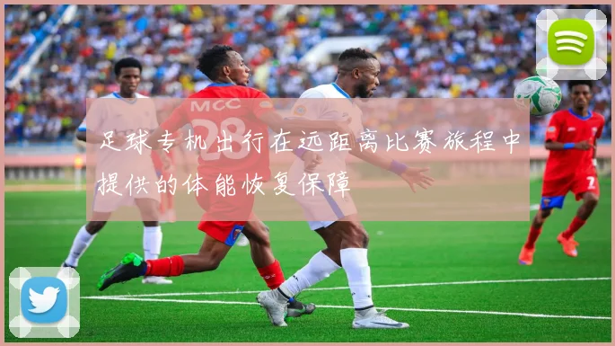 足球专机出行在远距离比赛旅程中提供的体能恢复保障